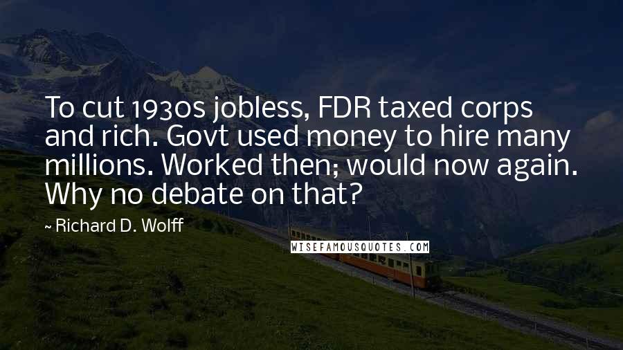 Richard D. Wolff Quotes: To cut 1930s jobless, FDR taxed corps and rich. Govt used money to hire many millions. Worked then; would now again. Why no debate on that?