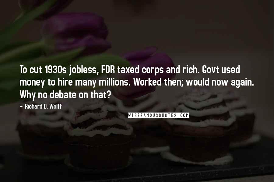 Richard D. Wolff Quotes: To cut 1930s jobless, FDR taxed corps and rich. Govt used money to hire many millions. Worked then; would now again. Why no debate on that?