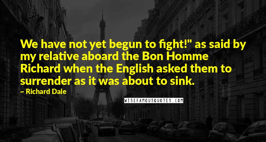 Richard Dale Quotes: We have not yet begun to fight!" as said by my relative aboard the Bon Homme Richard when the English asked them to surrender as it was about to sink.