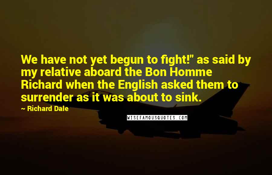 Richard Dale Quotes: We have not yet begun to fight!" as said by my relative aboard the Bon Homme Richard when the English asked them to surrender as it was about to sink.