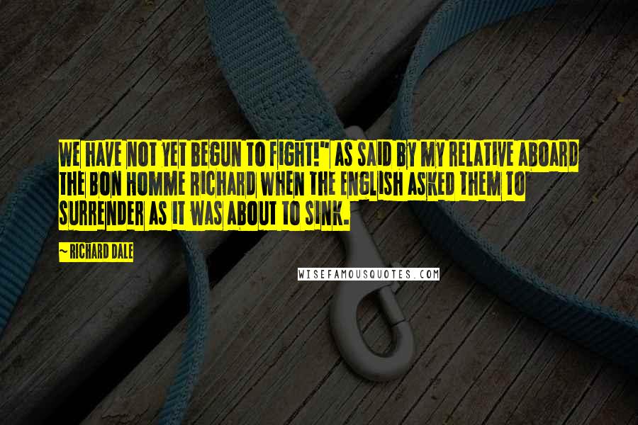 Richard Dale Quotes: We have not yet begun to fight!" as said by my relative aboard the Bon Homme Richard when the English asked them to surrender as it was about to sink.