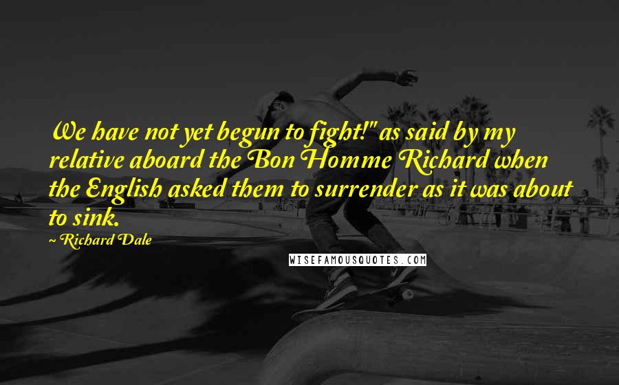 Richard Dale Quotes: We have not yet begun to fight!" as said by my relative aboard the Bon Homme Richard when the English asked them to surrender as it was about to sink.