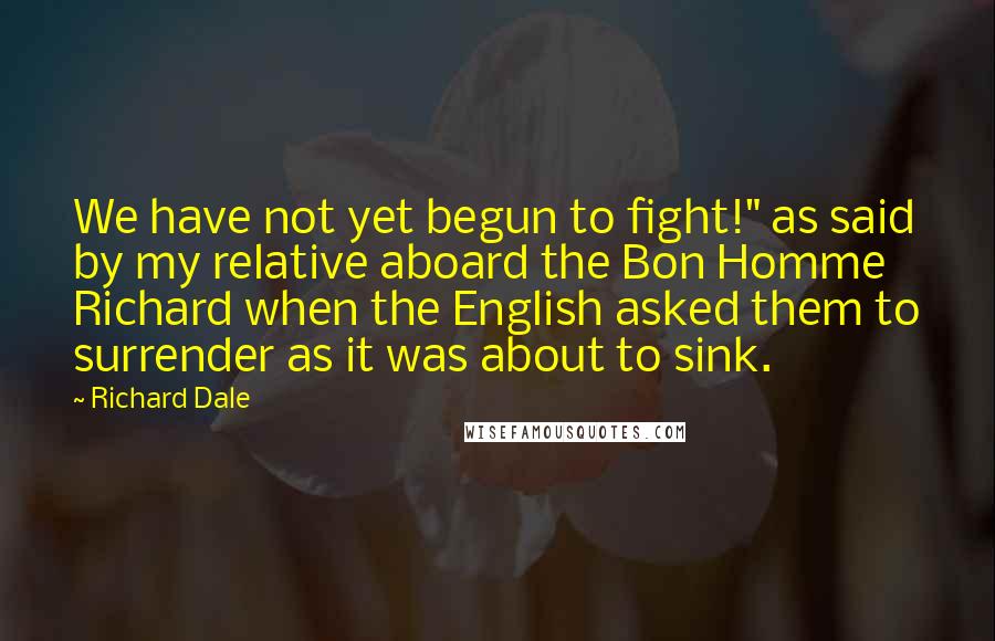 Richard Dale Quotes: We have not yet begun to fight!" as said by my relative aboard the Bon Homme Richard when the English asked them to surrender as it was about to sink.