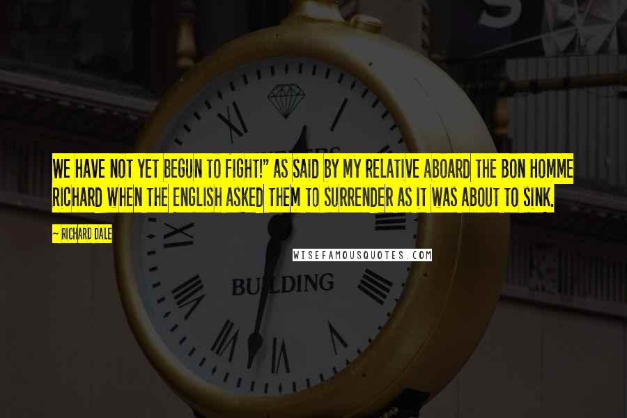 Richard Dale Quotes: We have not yet begun to fight!" as said by my relative aboard the Bon Homme Richard when the English asked them to surrender as it was about to sink.
