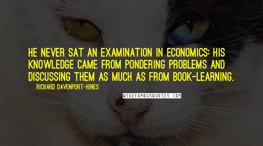 Richard Davenport-Hines Quotes: He never sat an examination in economics: his knowledge came from pondering problems and discussing them as much as from book-learning.