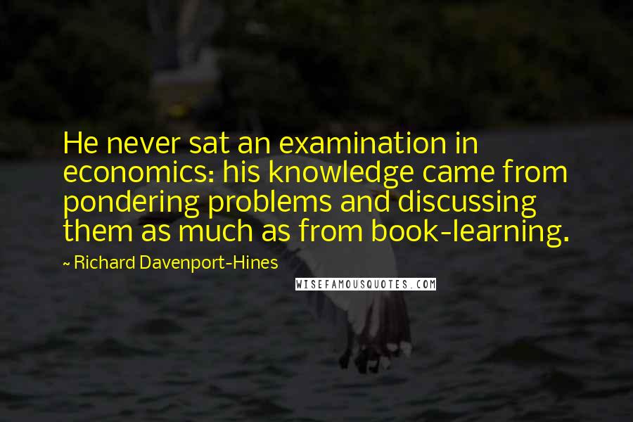 Richard Davenport-Hines Quotes: He never sat an examination in economics: his knowledge came from pondering problems and discussing them as much as from book-learning.