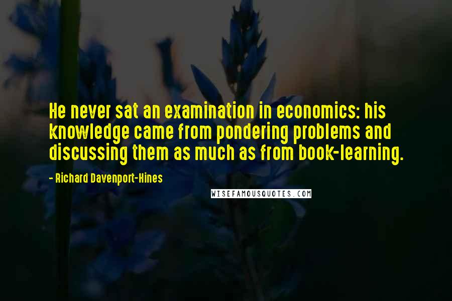Richard Davenport-Hines Quotes: He never sat an examination in economics: his knowledge came from pondering problems and discussing them as much as from book-learning.