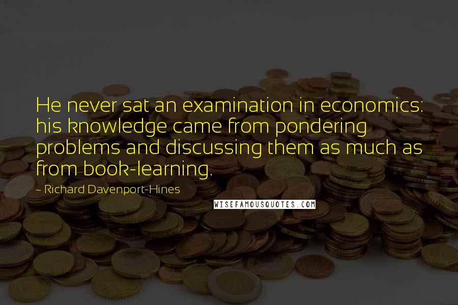 Richard Davenport-Hines Quotes: He never sat an examination in economics: his knowledge came from pondering problems and discussing them as much as from book-learning.