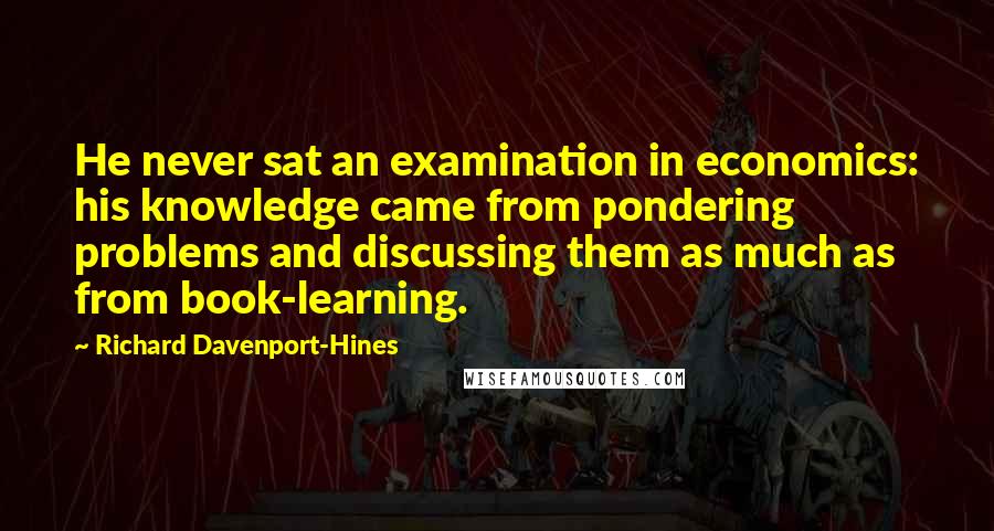 Richard Davenport-Hines Quotes: He never sat an examination in economics: his knowledge came from pondering problems and discussing them as much as from book-learning.