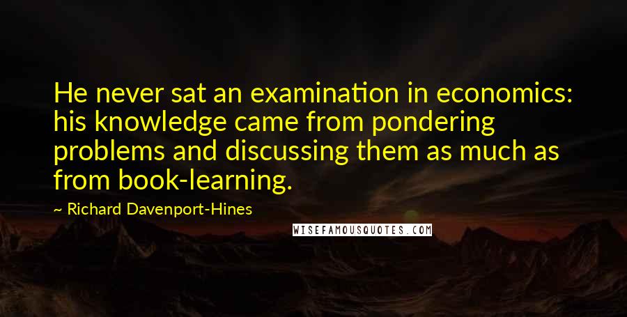 Richard Davenport-Hines Quotes: He never sat an examination in economics: his knowledge came from pondering problems and discussing them as much as from book-learning.