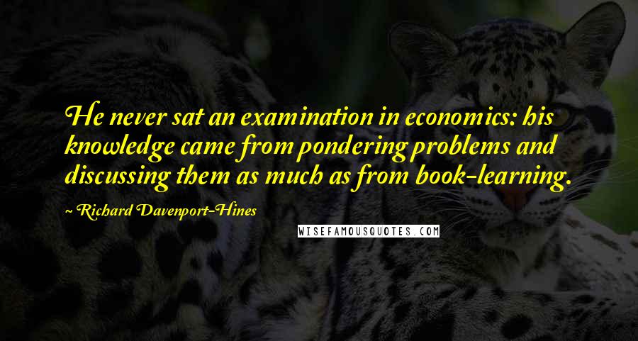 Richard Davenport-Hines Quotes: He never sat an examination in economics: his knowledge came from pondering problems and discussing them as much as from book-learning.