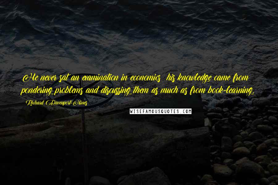 Richard Davenport-Hines Quotes: He never sat an examination in economics: his knowledge came from pondering problems and discussing them as much as from book-learning.