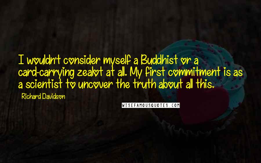 Richard Davidson Quotes: I wouldn't consider myself a Buddhist or a card-carrying zealot at all. My first commitment is as a scientist to uncover the truth about all this.