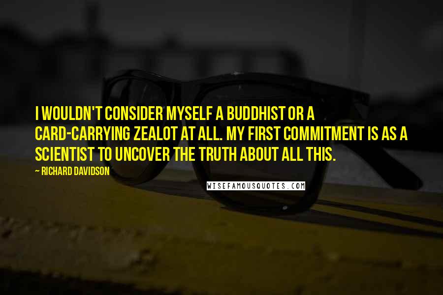 Richard Davidson Quotes: I wouldn't consider myself a Buddhist or a card-carrying zealot at all. My first commitment is as a scientist to uncover the truth about all this.