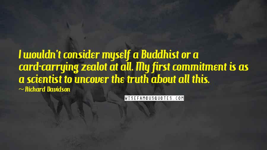 Richard Davidson Quotes: I wouldn't consider myself a Buddhist or a card-carrying zealot at all. My first commitment is as a scientist to uncover the truth about all this.