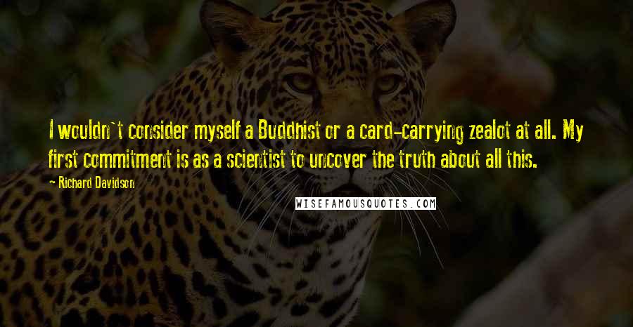 Richard Davidson Quotes: I wouldn't consider myself a Buddhist or a card-carrying zealot at all. My first commitment is as a scientist to uncover the truth about all this.