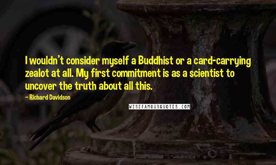 Richard Davidson Quotes: I wouldn't consider myself a Buddhist or a card-carrying zealot at all. My first commitment is as a scientist to uncover the truth about all this.