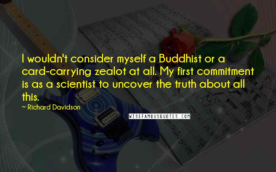 Richard Davidson Quotes: I wouldn't consider myself a Buddhist or a card-carrying zealot at all. My first commitment is as a scientist to uncover the truth about all this.