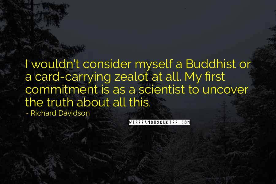 Richard Davidson Quotes: I wouldn't consider myself a Buddhist or a card-carrying zealot at all. My first commitment is as a scientist to uncover the truth about all this.