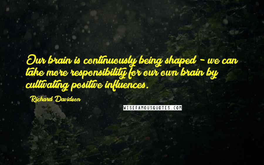 Richard Davidson Quotes: Our brain is continuously being shaped - we can take more responsibility for our own brain by cultivating positive influences.