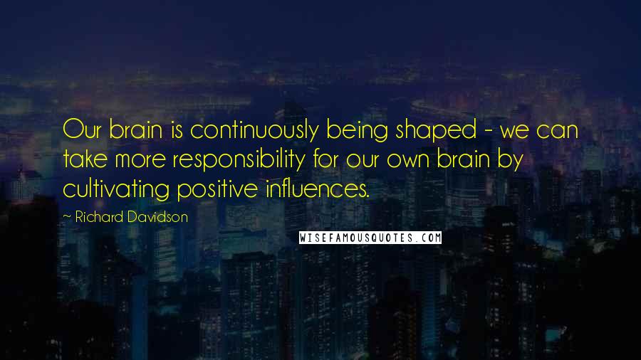 Richard Davidson Quotes: Our brain is continuously being shaped - we can take more responsibility for our own brain by cultivating positive influences.