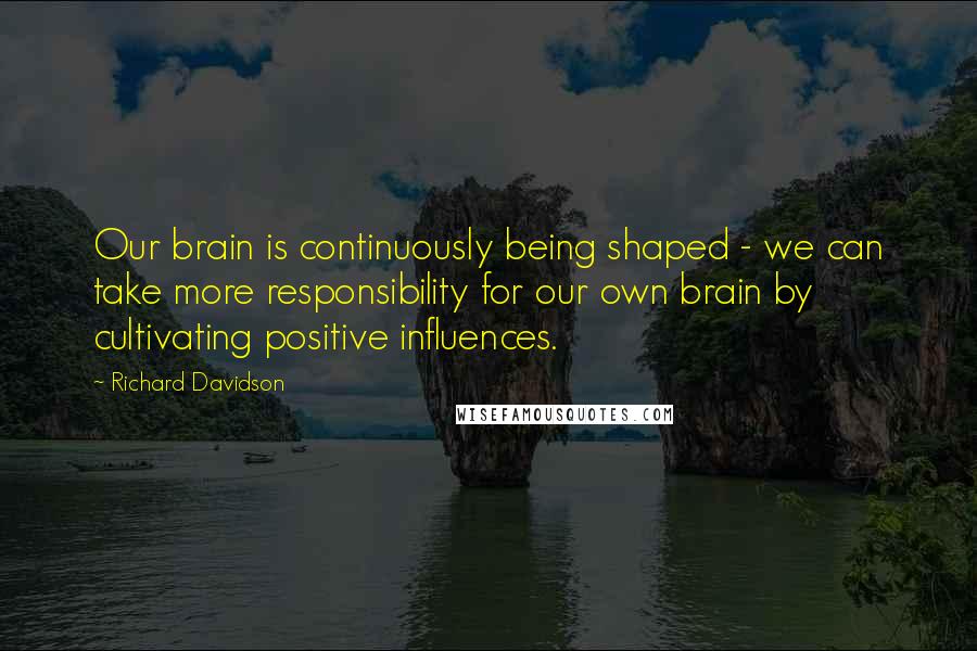 Richard Davidson Quotes: Our brain is continuously being shaped - we can take more responsibility for our own brain by cultivating positive influences.