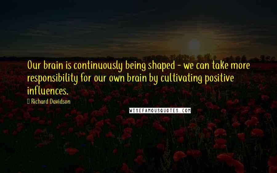 Richard Davidson Quotes: Our brain is continuously being shaped - we can take more responsibility for our own brain by cultivating positive influences.