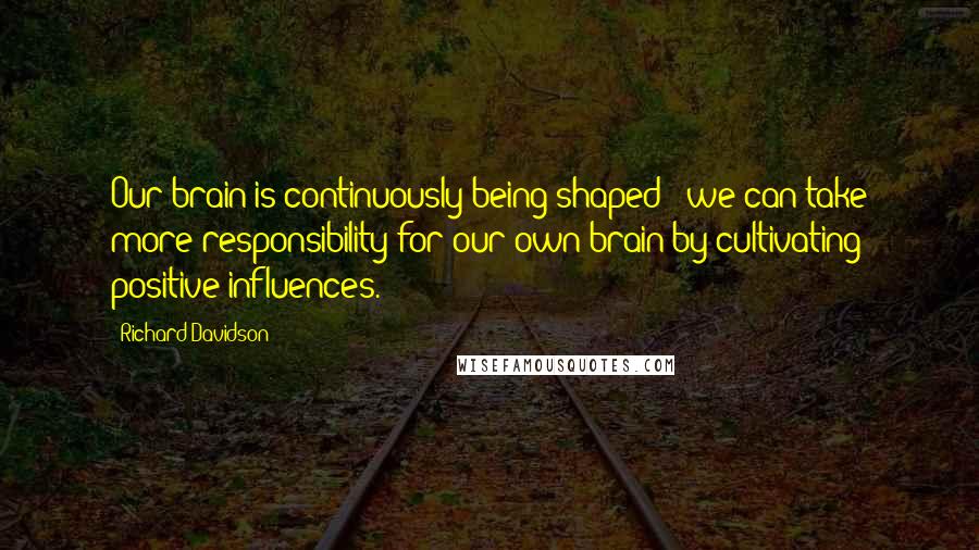 Richard Davidson Quotes: Our brain is continuously being shaped - we can take more responsibility for our own brain by cultivating positive influences.