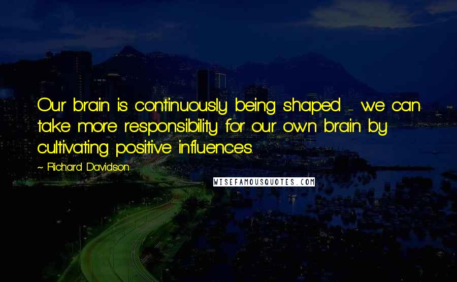 Richard Davidson Quotes: Our brain is continuously being shaped - we can take more responsibility for our own brain by cultivating positive influences.