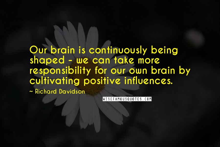 Richard Davidson Quotes: Our brain is continuously being shaped - we can take more responsibility for our own brain by cultivating positive influences.