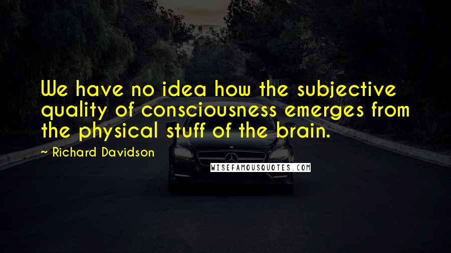 Richard Davidson Quotes: We have no idea how the subjective quality of consciousness emerges from the physical stuff of the brain.