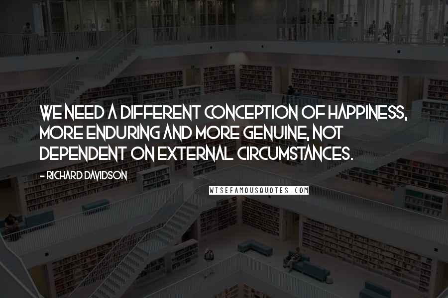 Richard Davidson Quotes: We need a different conception of happiness, more enduring and more genuine, not dependent on external circumstances.