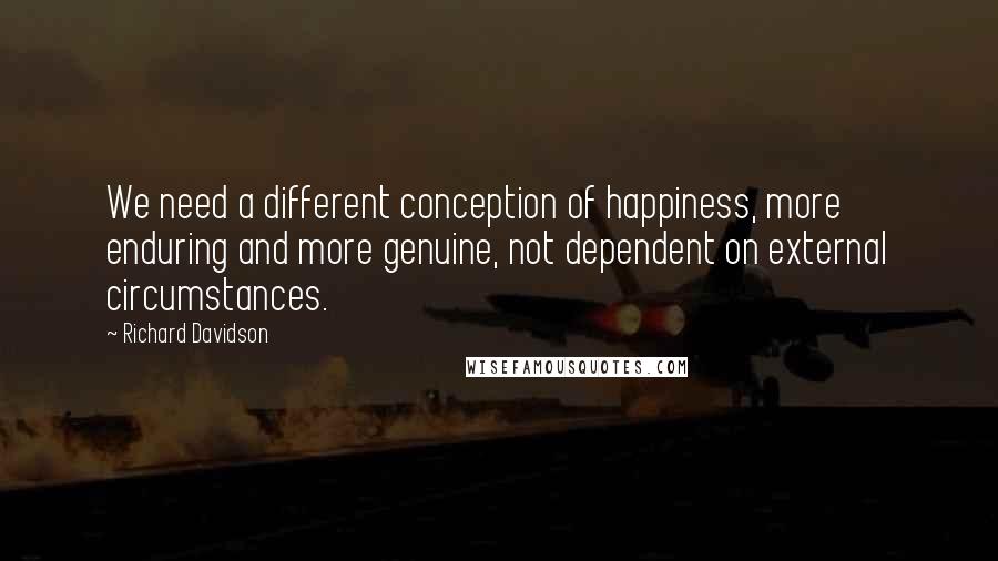 Richard Davidson Quotes: We need a different conception of happiness, more enduring and more genuine, not dependent on external circumstances.