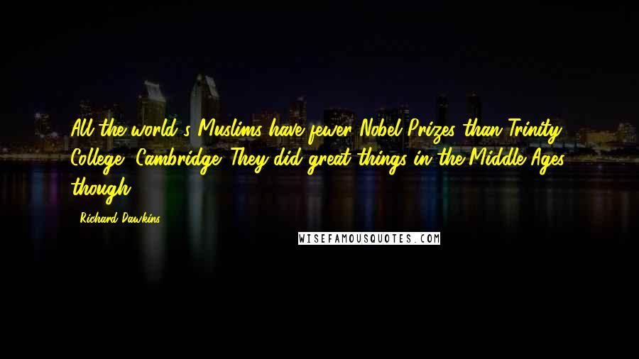 Richard Dawkins Quotes: All the world's Muslims have fewer Nobel Prizes than Trinity College, Cambridge. They did great things in the Middle Ages, though.