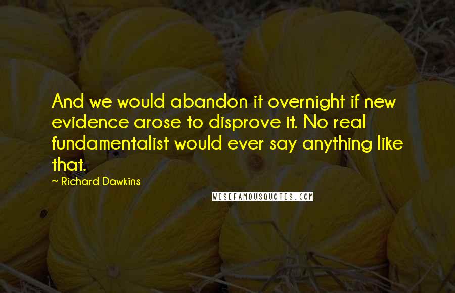 Richard Dawkins Quotes: And we would abandon it overnight if new evidence arose to disprove it. No real fundamentalist would ever say anything like that.