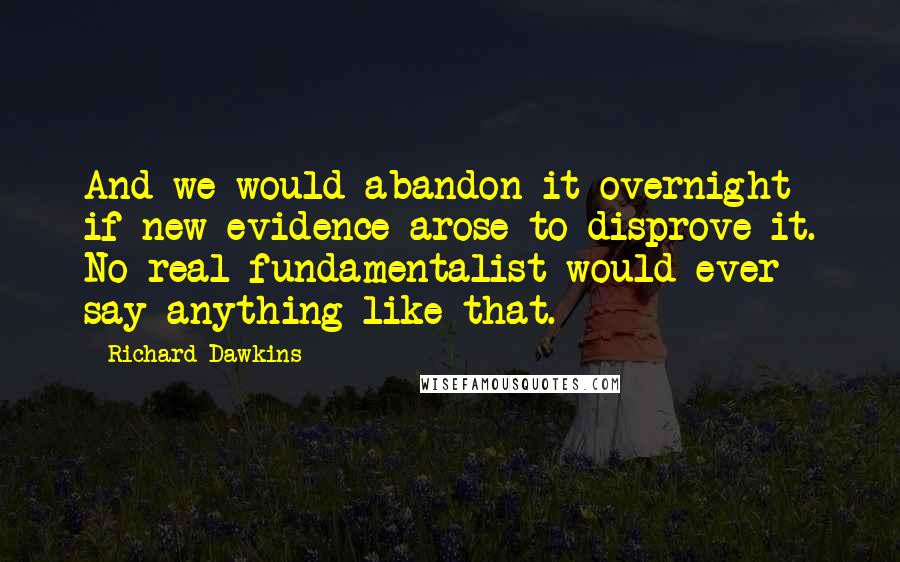 Richard Dawkins Quotes: And we would abandon it overnight if new evidence arose to disprove it. No real fundamentalist would ever say anything like that.