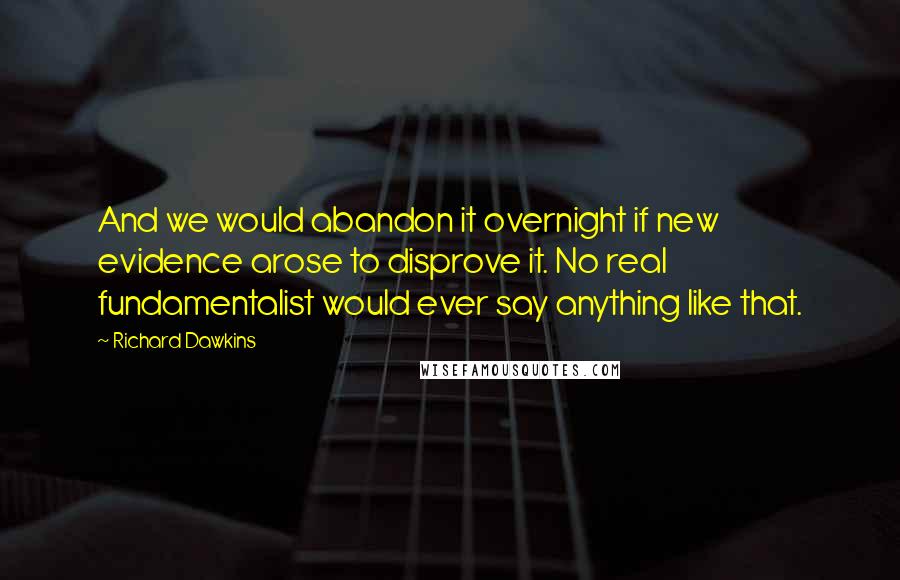 Richard Dawkins Quotes: And we would abandon it overnight if new evidence arose to disprove it. No real fundamentalist would ever say anything like that.