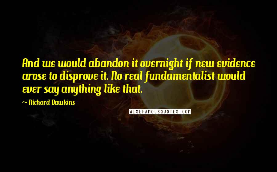 Richard Dawkins Quotes: And we would abandon it overnight if new evidence arose to disprove it. No real fundamentalist would ever say anything like that.