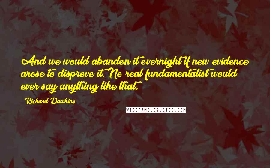 Richard Dawkins Quotes: And we would abandon it overnight if new evidence arose to disprove it. No real fundamentalist would ever say anything like that.