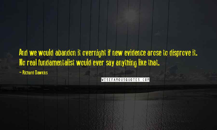 Richard Dawkins Quotes: And we would abandon it overnight if new evidence arose to disprove it. No real fundamentalist would ever say anything like that.