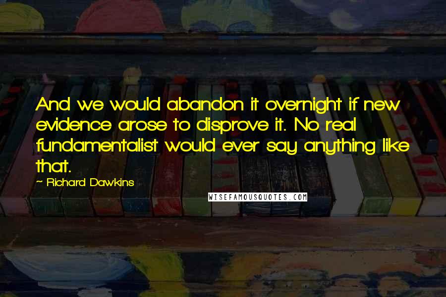 Richard Dawkins Quotes: And we would abandon it overnight if new evidence arose to disprove it. No real fundamentalist would ever say anything like that.