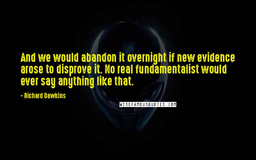 Richard Dawkins Quotes: And we would abandon it overnight if new evidence arose to disprove it. No real fundamentalist would ever say anything like that.