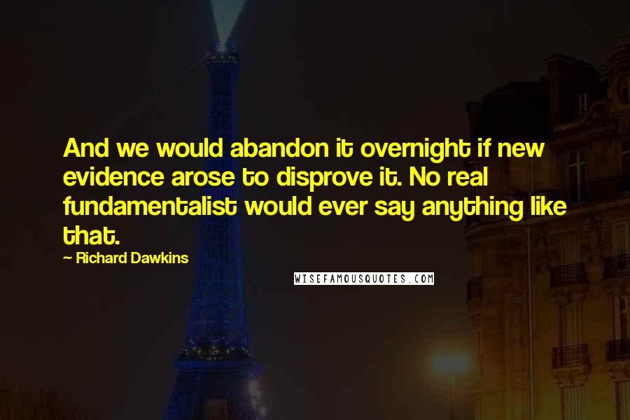 Richard Dawkins Quotes: And we would abandon it overnight if new evidence arose to disprove it. No real fundamentalist would ever say anything like that.