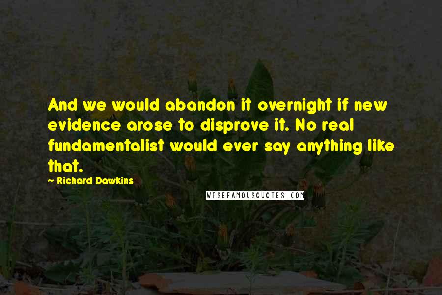 Richard Dawkins Quotes: And we would abandon it overnight if new evidence arose to disprove it. No real fundamentalist would ever say anything like that.