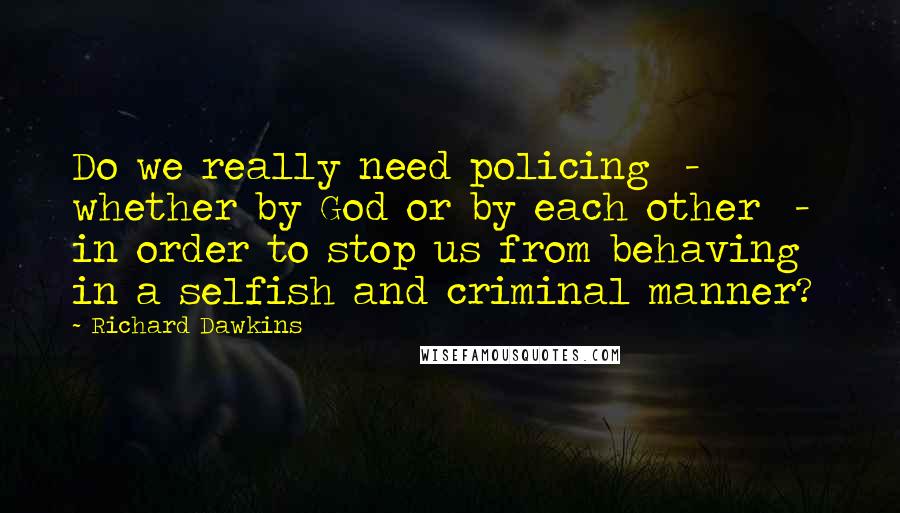 Richard Dawkins Quotes: Do we really need policing  -  whether by God or by each other  -  in order to stop us from behaving in a selfish and criminal manner?