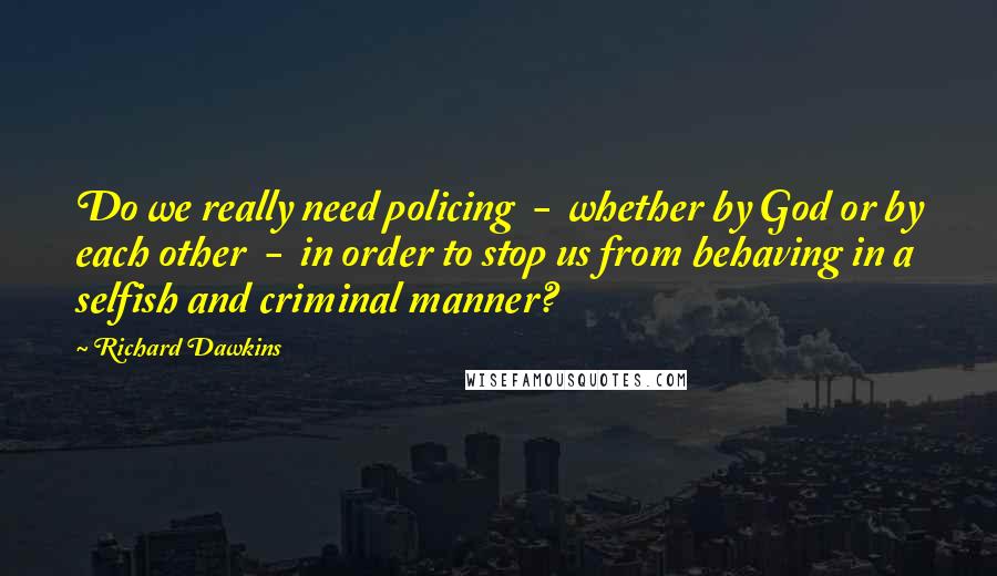 Richard Dawkins Quotes: Do we really need policing  -  whether by God or by each other  -  in order to stop us from behaving in a selfish and criminal manner?