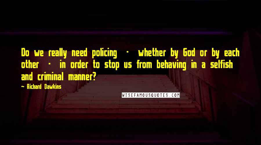 Richard Dawkins Quotes: Do we really need policing  -  whether by God or by each other  -  in order to stop us from behaving in a selfish and criminal manner?