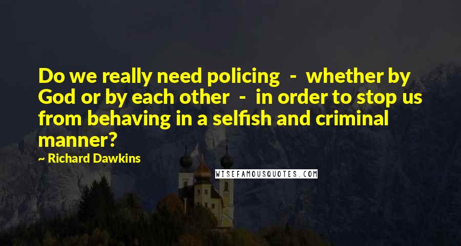 Richard Dawkins Quotes: Do we really need policing  -  whether by God or by each other  -  in order to stop us from behaving in a selfish and criminal manner?
