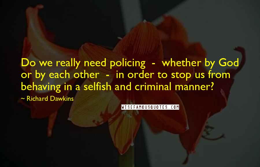 Richard Dawkins Quotes: Do we really need policing  -  whether by God or by each other  -  in order to stop us from behaving in a selfish and criminal manner?