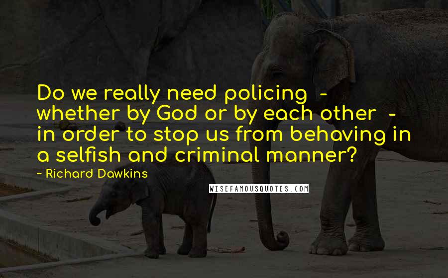 Richard Dawkins Quotes: Do we really need policing  -  whether by God or by each other  -  in order to stop us from behaving in a selfish and criminal manner?